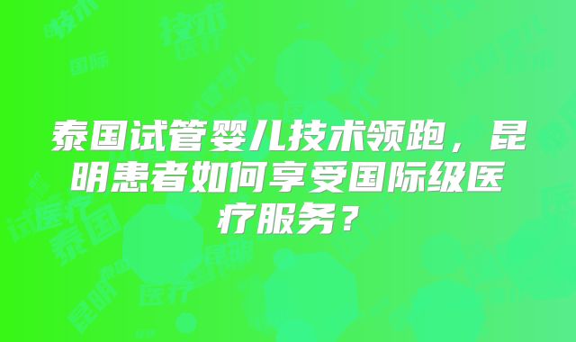 泰国试管婴儿技术领跑,昆明患者如何享受国际级医疗服务?