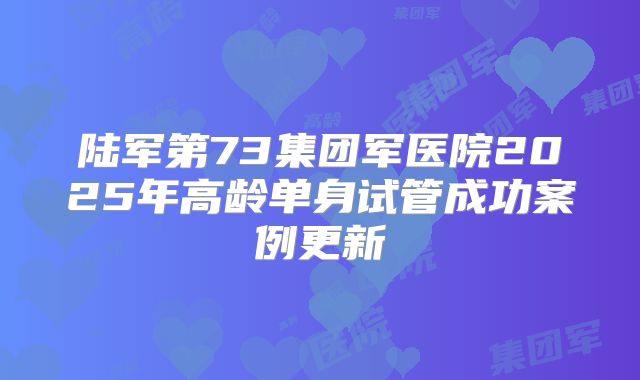 陆军第73集团军医院2025年高龄单身试管成功案例更新