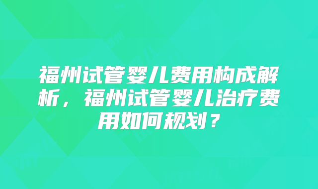 福州试管婴儿费用构成解析,福州试管婴儿治疗费用如何规划?
