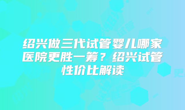 绍兴做三代试管婴儿哪家医院更胜一筹？绍兴试管性价比解读