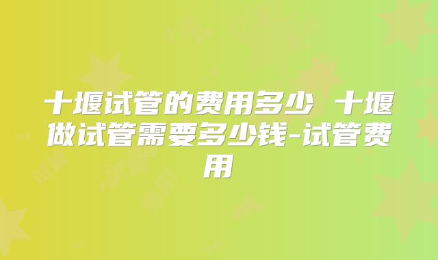 十堰试管的费用多少 十堰做试管需要多少钱-试管费用