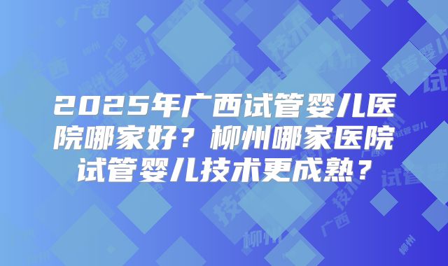 2025年广西试管婴儿医院哪家好?柳州哪家医院试管婴儿技术更成熟?