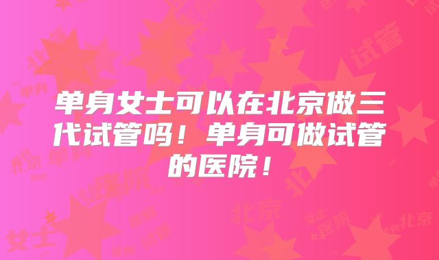 单身女士可以在北京做三代试管吗!单身可做试管的医院!