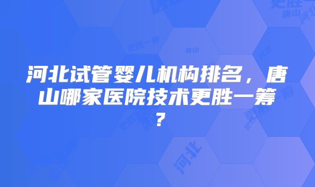 河北试管婴儿机构排名，唐山哪家医院技术更胜一筹？
