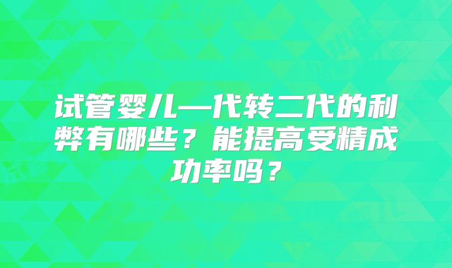 试管婴儿—代转二代的利弊有哪些?能提高受精成功率吗?