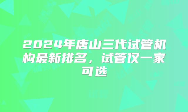 2024年唐山三代试管机构最新排名,试管仅一家可选