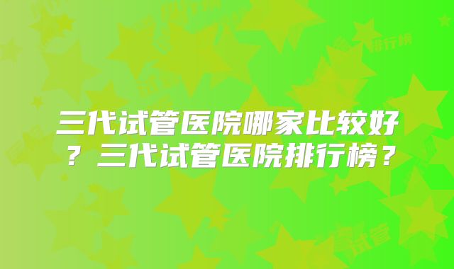 三代试管医院哪家比较好?三代试管医院排行榜?