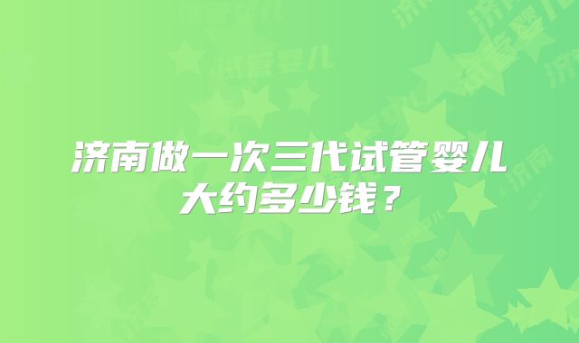 济南做一次三代试管婴儿大约多少钱？