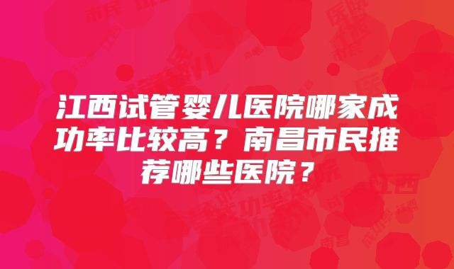 江西试管婴儿医院哪家成功率比较高?南昌市民推荐哪些医院?