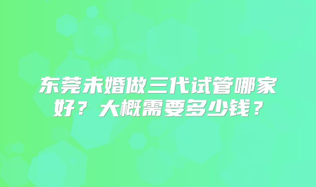 东莞未婚做三代试管哪家好？大概需要多少钱？