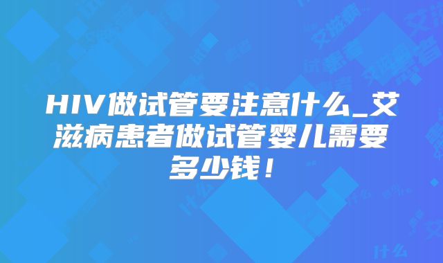 HIV做试管要注意什么_艾滋病患者做试管婴儿需要多少钱！