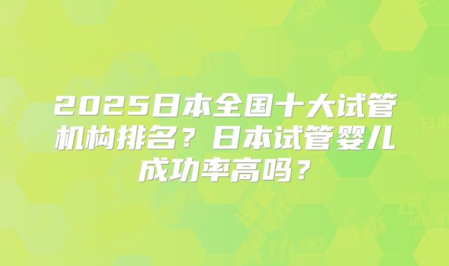 2025日本全国十大试管机构排名？日本试管婴儿成功率高吗？