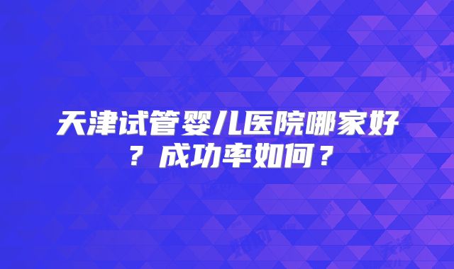 天津试管婴儿医院哪家好？成功率如何？