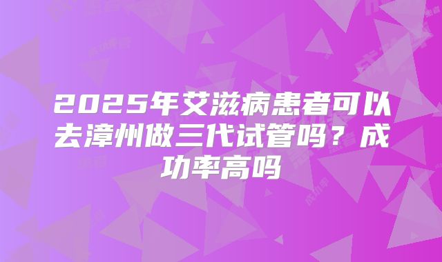2025年艾滋病患者可以去漳州做三代试管吗?成功率高吗