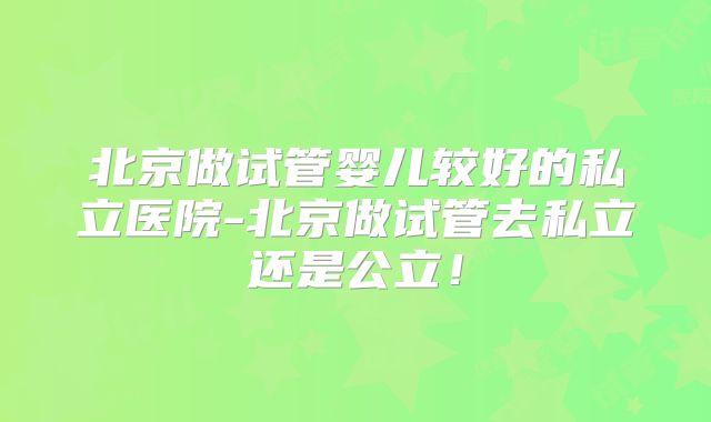 北京做试管婴儿较好的私立医院-北京做试管去私立还是公立!
