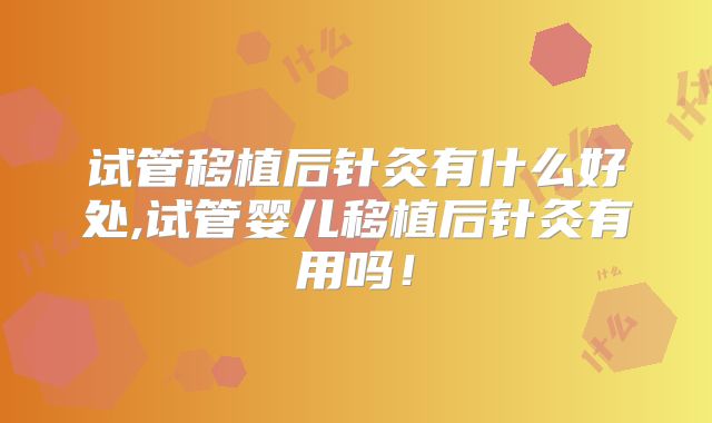 试管移植后针灸有什么好处,试管婴儿移植后针灸有用吗！