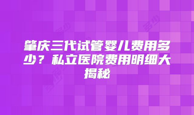 肇庆三代试管婴儿费用多少？私立医院费用明细大揭秘