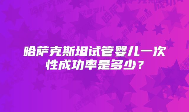 哈萨克斯坦试管婴儿一次性成功率是多少？