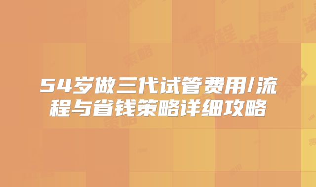 54岁做三代试管费用/流程与省钱策略详细攻略