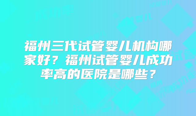 福州三代试管婴儿机构哪家好?福州试管婴儿成功率高的医院是哪些?