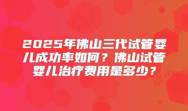 2025年佛山三代试管婴儿成功率如何？佛山试管婴儿治疗费用是多少？