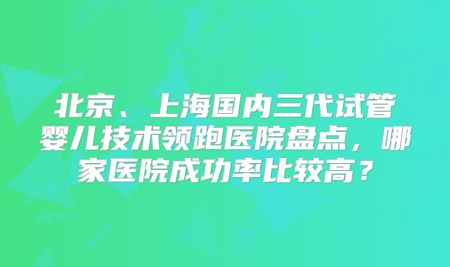 北京、上海国内三代试管婴儿技术领跑医院盘点,哪家医院成功率比较高?