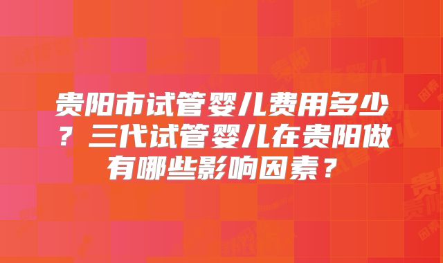 贵阳市试管婴儿费用多少?三代试管婴儿在贵阳做有哪些影响因素?