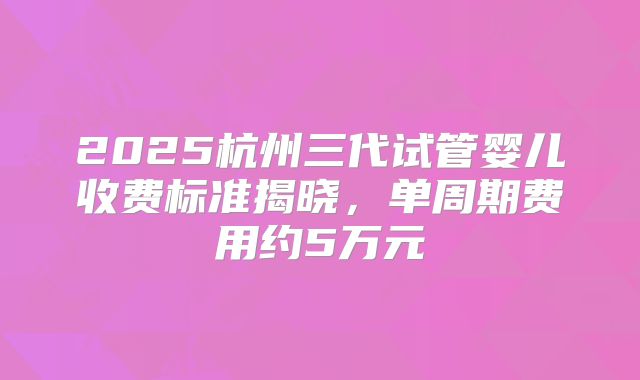 2025杭州三代试管婴儿收费标准揭晓，单周期费用约5万元