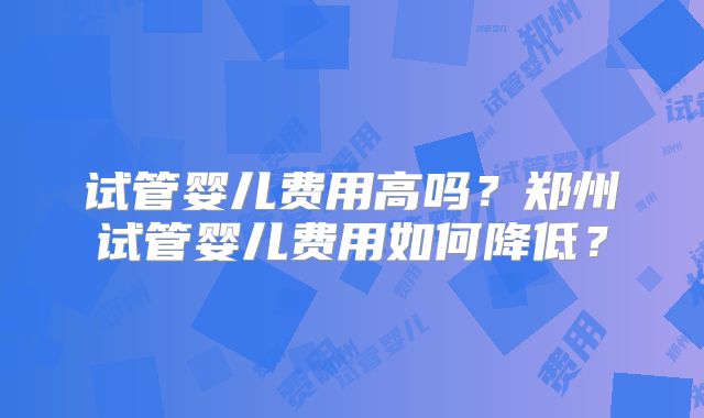 试管婴儿费用高吗？郑州试管婴儿费用如何降低？