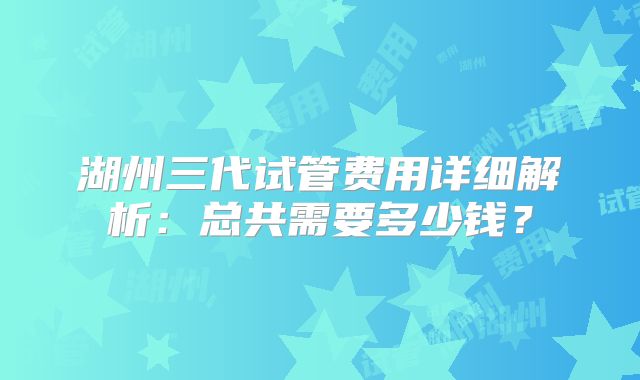湖州三代试管费用详细解析:总共需要多少钱?