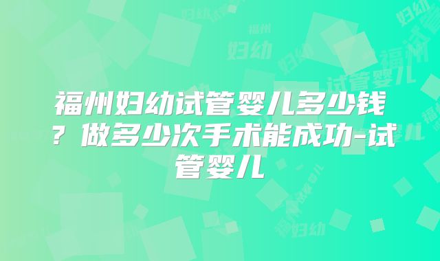 福州妇幼试管婴儿多少钱?做多少次手术能成功-试管婴儿