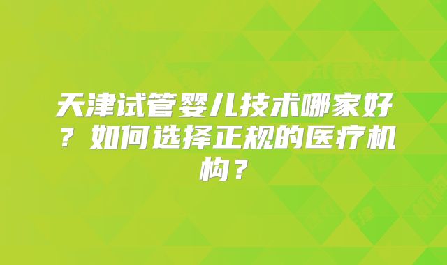 天津试管婴儿技术哪家好？如何选择正规的医疗机构？