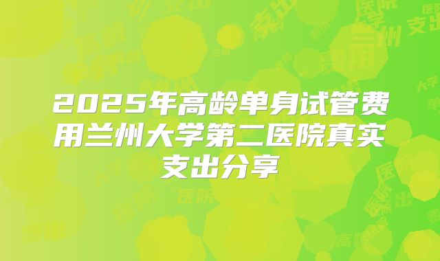 2025年高龄单身试管费用兰州大学第二医院真实支出分享