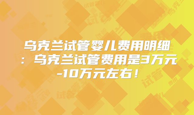 乌克兰试管婴儿费用明细:乌克兰试管费用是3万元-10万元左右!