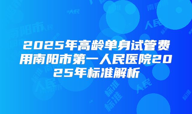 2025年高龄单身试管费用南阳市第一人民医院2025年标准解析