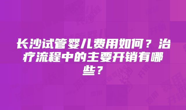长沙试管婴儿费用如何?治疗流程中的主要开销有哪些?