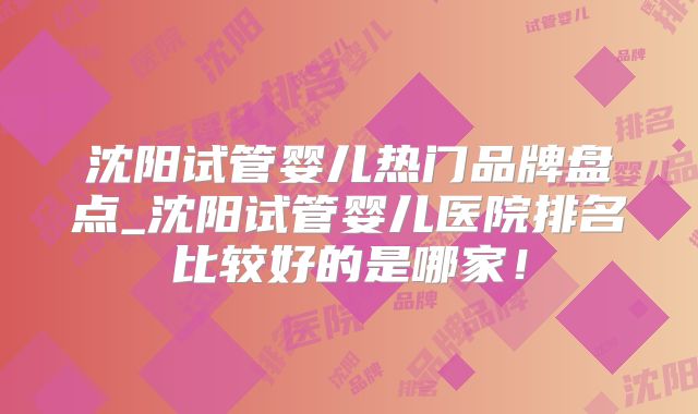 沈阳试管婴儿热门品牌盘点_沈阳试管婴儿医院排名比较好的是哪家!