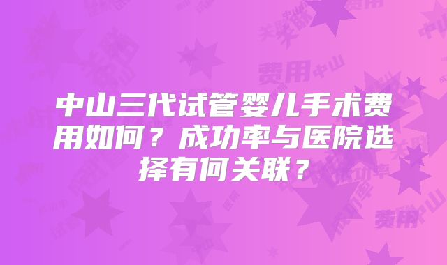 中山三代试管婴儿手术费用如何?成功率与医院选择有何关联?