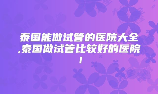 泰国能做试管的医院大全,泰国做试管比较好的医院！