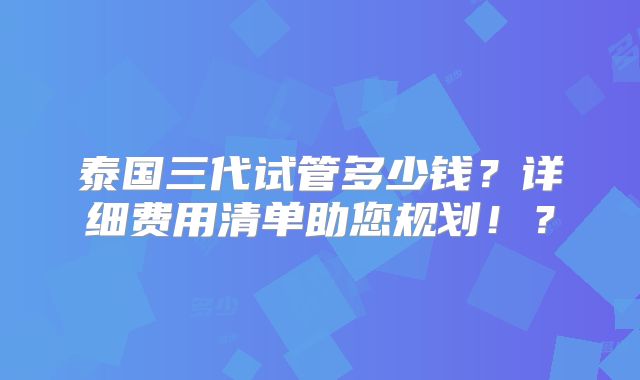 泰国三代试管多少钱？详细费用清单助您规划！？