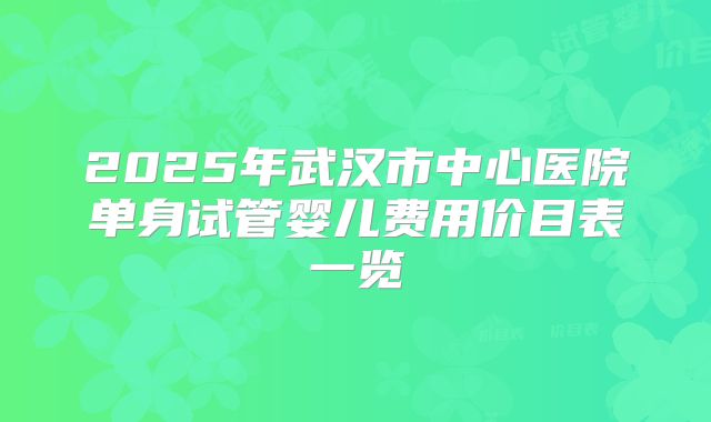 2025年武汉市中心医院单身试管婴儿费用价目表一览
