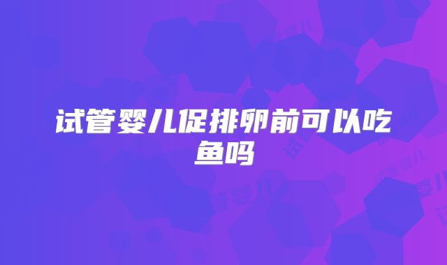 试管婴儿促排卵前可以吃鱼吗