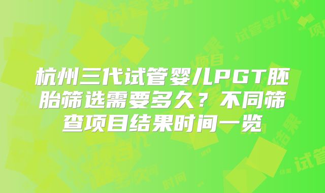 杭州三代试管婴儿PGT胚胎筛选需要多久?不同筛查项目结果时间一览