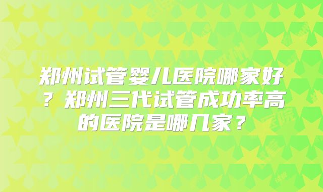 郑州试管婴儿医院哪家好?郑州三代试管成功率高的医院是哪几家?