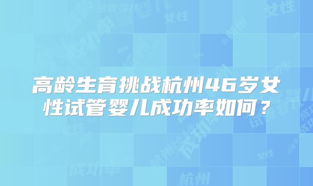 高龄生育挑战杭州46岁女性试管婴儿成功率如何?