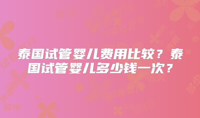 泰国试管婴儿费用比较？泰国试管婴儿多少钱一次？