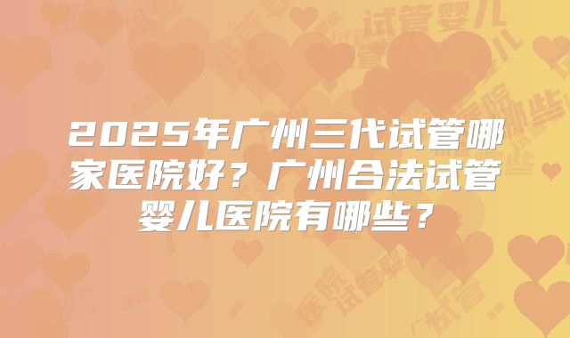2025年广州三代试管哪家医院好?广州合法试管婴儿医院有哪些?