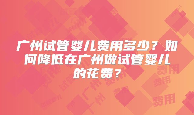 广州试管婴儿费用多少？如何降低在广州做试管婴儿的花费？