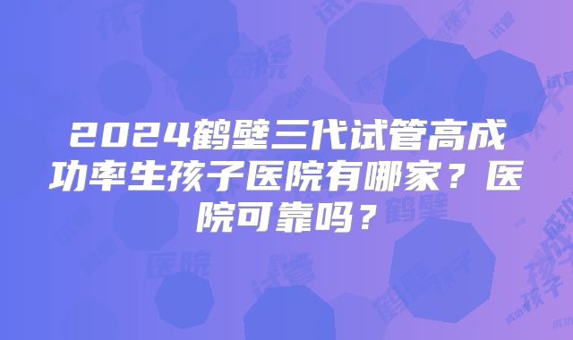 2024鹤壁三代试管高成功率生孩子医院有哪家?医院可靠吗?