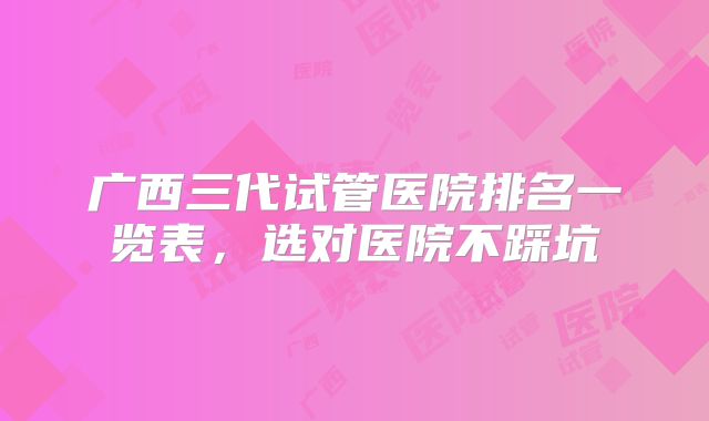广西三代试管医院排名一览表,选对医院不踩坑